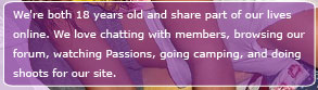We're Ashley and Alicia, we're both 18 eyars old and share our lives online. We love chatting with members, browsing our forum, watching Passions, going camping and doing shoots for out site.