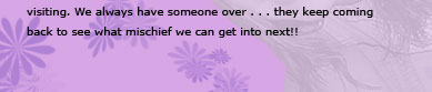 We always have someone over... they keep comming back to see what mischief we, Ashley and Alicia, can get into next!