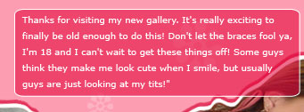 Thanks for visiting my new gallery. It's really exciting to finally be old enough to do this! Don't let the braces fool ya, I'm 18 and I can't wait to get these things off! Some guys think they make me look cute when I smile, but usually guys are just looking at my tits!