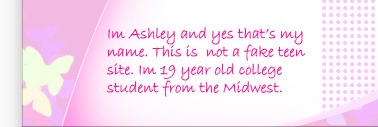 I'm Ashley Brookes and yes that's my name. This is not a fake teen site. I'm 19 years old and in college. I'm from the Midwest.