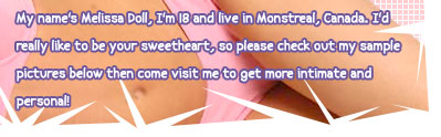 My name's Melissa Doll, I'm 18 and I live in Montreal, Canada. I'd really like to be your sweetheart, so please check out my sample pictures below then come visit me to get more intimate and personal!