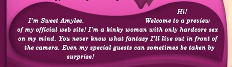 I'm Sweet Amylee. Welcome to a preview of my official web site! I'm a kinky woman with only hardcore sex on my mind. You never know what fantasy I'll live out in front of the camera. Even my special guests can sometimes be taken by surprise!