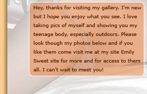 Hey, Thanks for visiting my Emily Sweet gallery. I'm new but I hope you enjoy what you see. I love taking pic of myself and showing you my teenage body, especially outdoors.