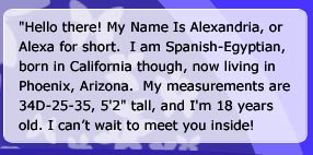 Hello there! My name is Alexadria, or Alexa for short. I am Spanish-Egyptian, born in California though, now living in Pheonix, Arizona. My measurements are 24D-25-35, 5'2" tall, and I'm 18 years old. I can't wait to meet you inside!