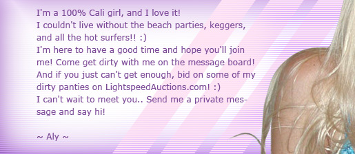 I'm a Cali girl and I love it! I couldn't live without beach parties, keggers, and all the hot surfers! :) COme get dirty with me, Dirty Aly and talk to me on my message board too!