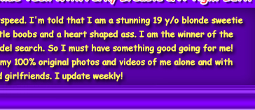 Hi, I'm Mandy Lightspeed. I'm told that I am a stunning 19 y/o blonde sweetie with the perkiest little boobs and a heart shaped ass. I am the winner of the WolrdWide Teen Model search. So I must have something good going for me!