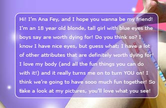 Hi! I'm Ana Fey, and I hope you wanna be my friend! I'm an 18 year old blonde, tall girl with blue eyes the boys say are worth dying for! Do you think so? I know I have nice eyes, but guess what? I have a lot of other attributes that are definitely worth dying for too! I love my body (and all the fun things you can do with it!) and it really turns me on to turn YOU on! I hope we're going to have sooo much fun together! So take a look at my pictures, you'll love what you see!