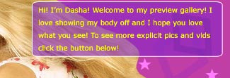 Hi! I'm Dasha Markova! Welcome to my preview gallery! I love showing my body off and I hope you love what you see! To see more explicit pics and vids click the button below!
