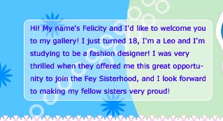 Hi! My name's Felicity Fey and I'd like to welcome you to my gallery! I just turned 18, I'm a Leo and I'm studying to be a fashion designer! I was very thrilled when they offered me this great opportunity to join the Fey Sisterhood, and I look forward to making my fellow sisters proud!