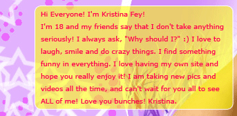 Hi everyone! I'm Kristina Fey! I'm 18 and my friends say that I don't take anything seriously! I always ask, "Why should I?" :) I love to laugh, smile and do crazy things. I find something funny in everything. I love having my own site and hope you really enjoy it. I am taking new pics and videos all the time and can't wait for you all to see ALL of me! Love you bunches! Kristina