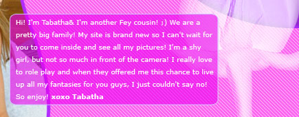 Hi! I'm Tabatha Fey & I'm another Fey cousin! ;) We are a pretty big family! My site is brand new so I can't wait for you to come inside and see all my pictures! I'm a shy girl, but not so much in front of the camera! I really love to role play and when they offered me this chance to live up all my fantasies for you guys, I just couldn't say no! So enjoy! xoxo Tabatha
