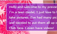 Hello and welcome to my preview gallery! My name is Tara. I'm a teen model. I just love to have fun with my friends and to take pictures.