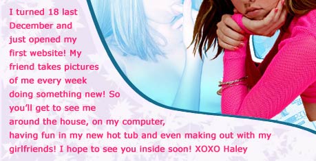 I turned 18 last December and just opened my first website! My friend takes pictures of me, Hot Haley, every week doing something new! So you'll get to see me around the house, on my computer, having fun in my new hot tub and even making out with my girlfriends! I hope to see you inside soon! XOXO Haley